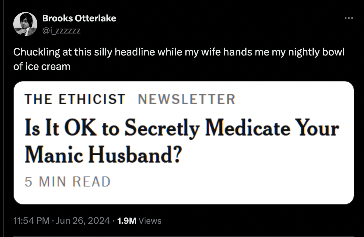 screenshot - Brooks Otterlake Chuckling at this silly headline while my wife hands me my nightly bowl of ice cream The Ethicist Newsletter Is It Ok to Secretly Medicate Your Manic Husband? 5 Min Read 1.9M Views